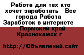 Работа для тех кто хочет заработать - Все города Работа » Заработок в интернете   . Пермский край,Краснокамск г.